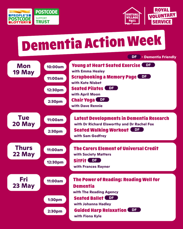 Dementia Action Week. Monday 19th May: Young at heart seated exercise with Emma Healey at 10 am, Scrapbooking a memory page with Kate Nisbet at 11 am, Seated Pilates with April Moon at 12:30 pm, Chair Yoga with Dave Rennie at 2:30 pm. Tuesday 20th May: Latest Development in dementia research with Dr Richard Elsworthy and Dr Rachel Fox at 11 am, Seated walking workout with Same Godfrey at 2:30 pm. Thursday 22nd May: The Carers element of universal credit with Society Matters at 11 am, SitFit with Frances Rayner at 12:30 pm. Friday 23rd May: The power of reading: reading well for dementia with The Reading Agency at 11 am, Seated Ballet with Johanna Hadley at 1:30 pm, Guided harp relaxation with Fiona Kyle at 2:30 pm.