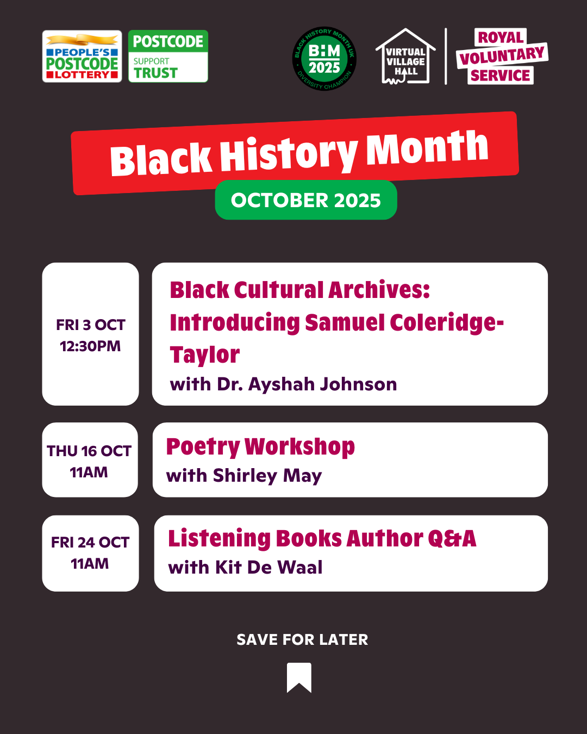 Black History Month October 2025. Friday October 3rd 12:30pm: Black Cultural Archives: Introducing Samuel Coleridge Taylor with Dr. Ayshaj Johnston. Thursday 16th October 11am: Poetry Workshop with Shorley May. Friday 24th October 11am: Listening Books Author Q&A with Kit De Waal.
